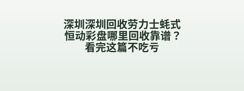 深圳深圳回收劳力士蚝式恒动彩盘哪里回收靠谱？看完这篇不吃亏