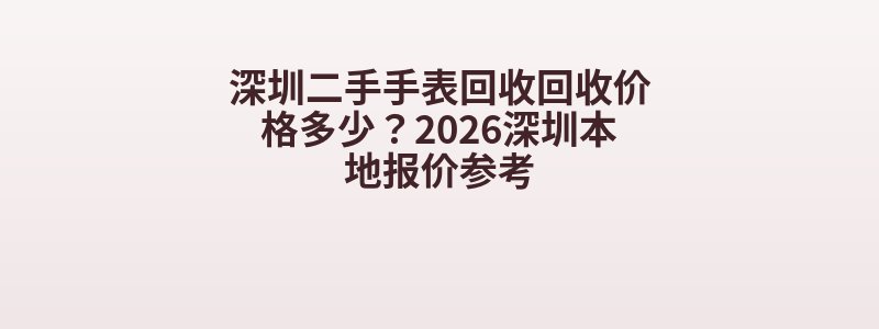 深圳二手手表回收回收价格多少？2026深圳本地报价参考