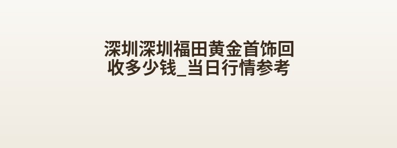 深圳深圳福田黄金首饰回收多少钱_当日行情参考