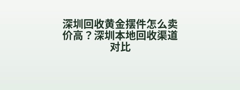 深圳回收黄金摆件怎么卖价高？深圳本地回收渠道对比