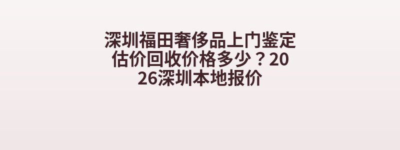 深圳福田奢侈品上门鉴定估价回收价格多少？2026深圳本地报价