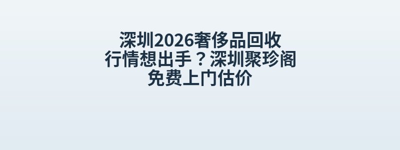 深圳2026奢侈品回收行情想出手？深圳聚珍阁免费上门估价
