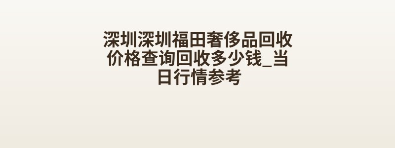 深圳深圳福田奢侈品回收价格查询回收多少钱_当日行情参考