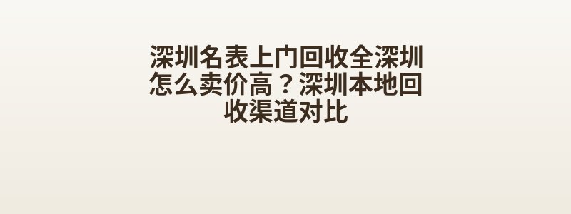 深圳名表上门回收全深圳怎么卖价高？深圳本地回收渠道对比