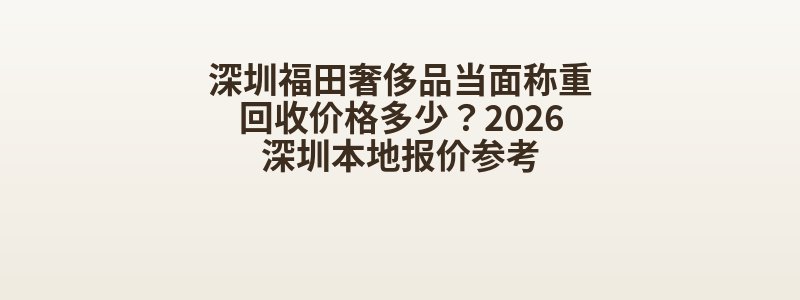 深圳福田奢侈品当面称重回收价格多少？2026深圳本地报价参考