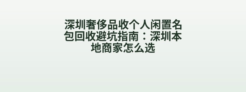 深圳奢侈品收个人闲置名包回收避坑指南：深圳本地商家怎么选