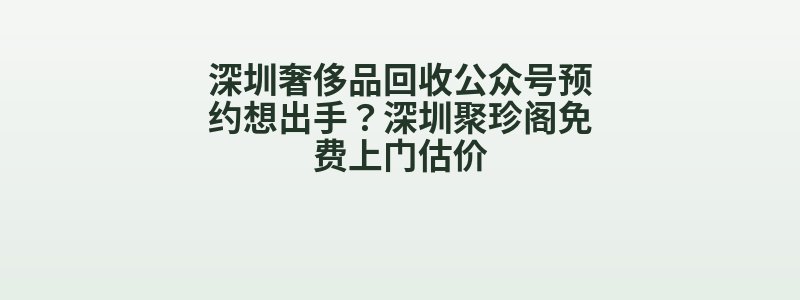 深圳奢侈品回收公众号预约想出手？深圳聚珍阁免费上门估价