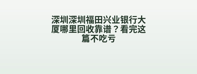 深圳深圳福田兴业银行大厦哪里回收靠谱？看完这篇不吃亏