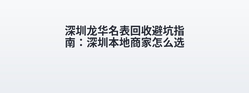 深圳龙华名表回收避坑指南：深圳本地商家怎么选
