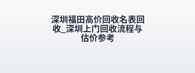 深圳福田高价回收名表回收_深圳上门回收流程与估价参考