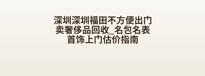 深圳深圳福田不方便出门卖奢侈品回收_名包名表首饰上门估价指南