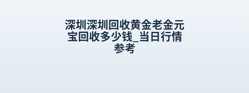 深圳深圳回收黄金老金元宝回收多少钱_当日行情参考
