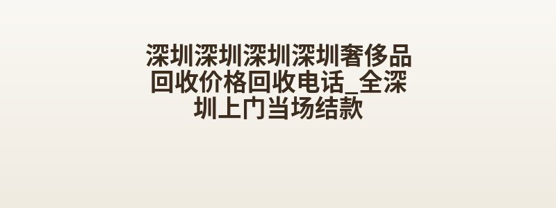 深圳深圳深圳深圳奢侈品回收价格回收电话_全深圳上门当场结款