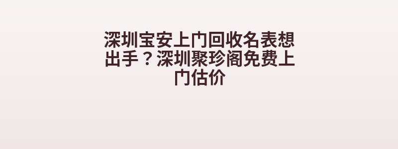 深圳宝安上门回收名表想出手？深圳聚珍阁免费上门估价