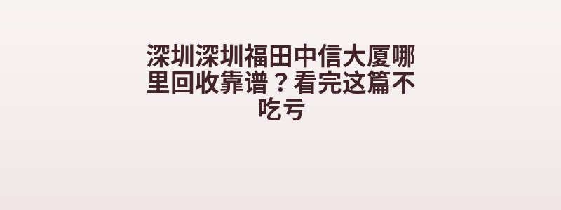 深圳深圳福田中信大厦哪里回收靠谱？看完这篇不吃亏