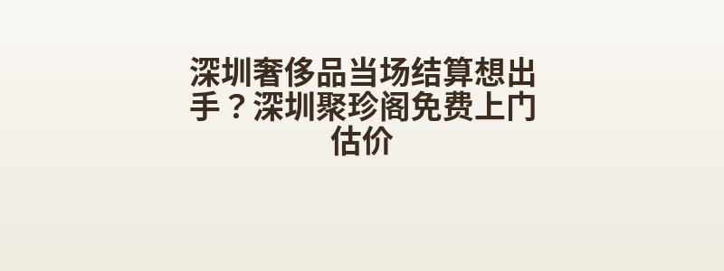深圳奢侈品当场结算想出手？深圳聚珍阁免费上门估价