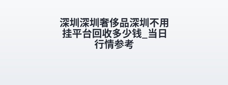 深圳深圳奢侈品深圳不用挂平台回收多少钱_当日行情参考