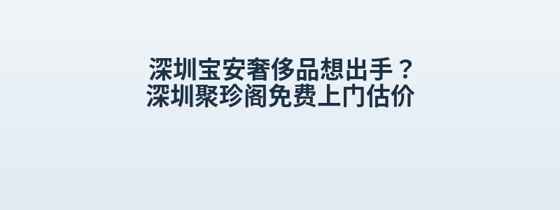 深圳宝安奢侈品想出手？深圳聚珍阁免费上门估价