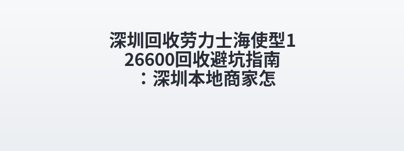 深圳回收劳力士海使型126600回收避坑指南：深圳本地商家怎