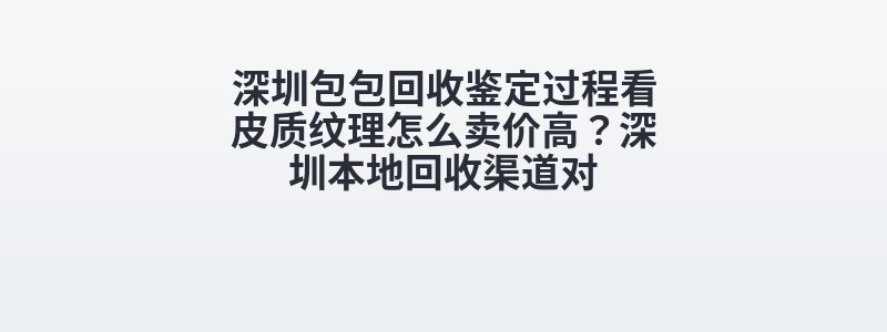深圳包包回收鉴定过程看皮质纹理怎么卖价高？深圳本地回收渠道对