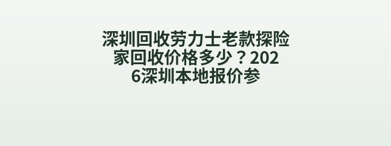深圳回收劳力士老款探险家回收价格多少？2026深圳本地报价参