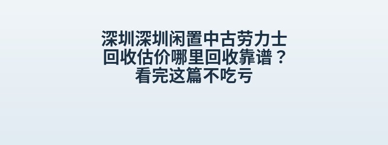 深圳深圳闲置中古劳力士回收估价哪里回收靠谱？看完这篇不吃亏