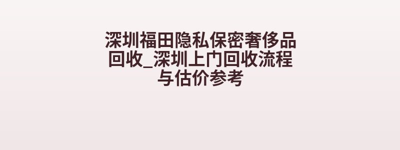深圳福田隐私保密奢侈品回收_深圳上门回收流程与估价参考