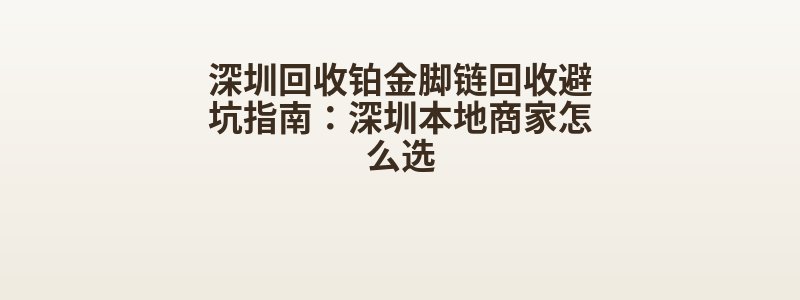 深圳回收铂金脚链回收避坑指南：深圳本地商家怎么选