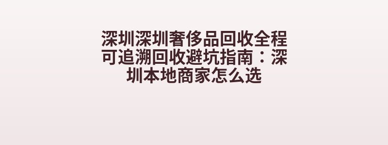 深圳深圳奢侈品回收全程可追溯回收避坑指南：深圳本地商家怎么选