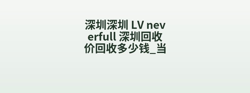 深圳深圳 LV neverfull 深圳回收价回收多少钱_当