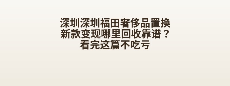深圳深圳福田奢侈品置换新款变现哪里回收靠谱？看完这篇不吃亏