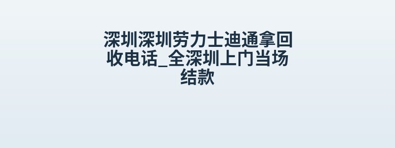 深圳深圳劳力士迪通拿回收电话_全深圳上门当场结款