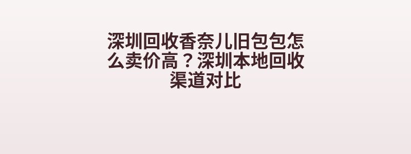 深圳回收香奈儿旧包包怎么卖价高？深圳本地回收渠道对比