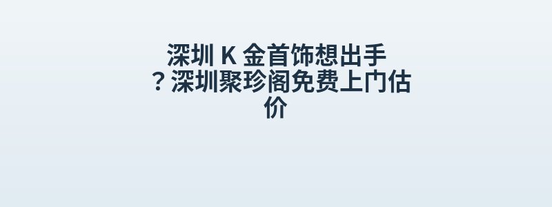 深圳 K 金首饰想出手？深圳聚珍阁免费上门估价