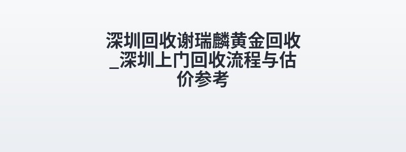 深圳回收谢瑞麟黄金回收_深圳上门回收流程与估价参考