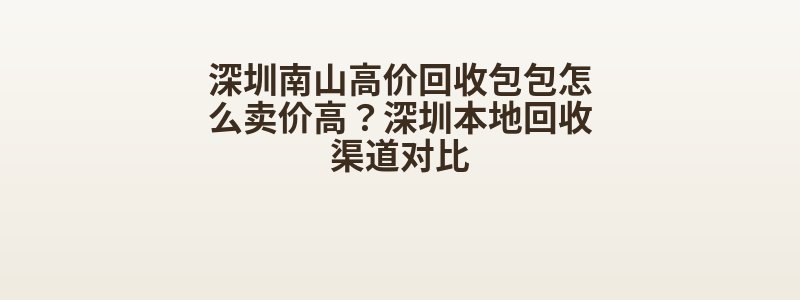 深圳南山高价回收包包怎么卖价高？深圳本地回收渠道对比