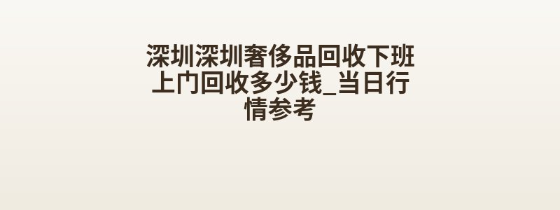 深圳深圳奢侈品回收下班上门回收多少钱_当日行情参考