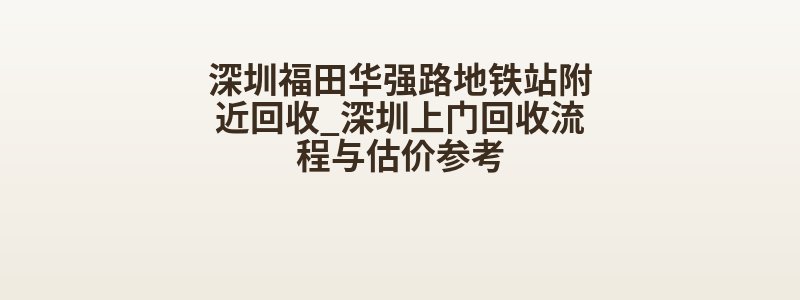 深圳福田华强路地铁站附近回收_深圳上门回收流程与估价参考