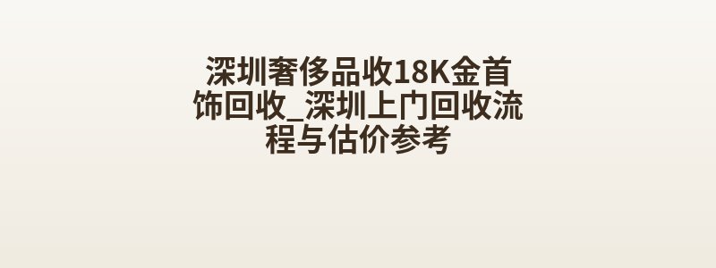 深圳奢侈品收18K金首饰回收_深圳上门回收流程与估价参考