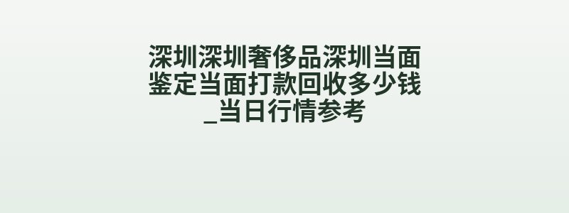 深圳深圳奢侈品深圳当面鉴定当面打款回收多少钱_当日行情参考
