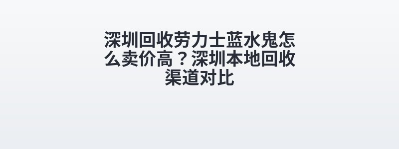 深圳回收劳力士蓝水鬼怎么卖价高？深圳本地回收渠道对比