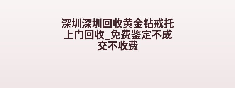 深圳深圳回收黄金钻戒托上门回收_免费鉴定不成交不收费