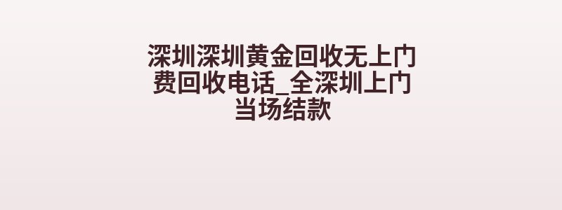 深圳深圳黄金回收无上门费回收电话_全深圳上门当场结款