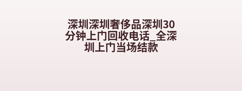深圳深圳奢侈品深圳30分钟上门回收电话_全深圳上门当场结款