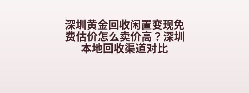 深圳黄金回收闲置变现免费估价怎么卖价高？深圳本地回收渠道对比